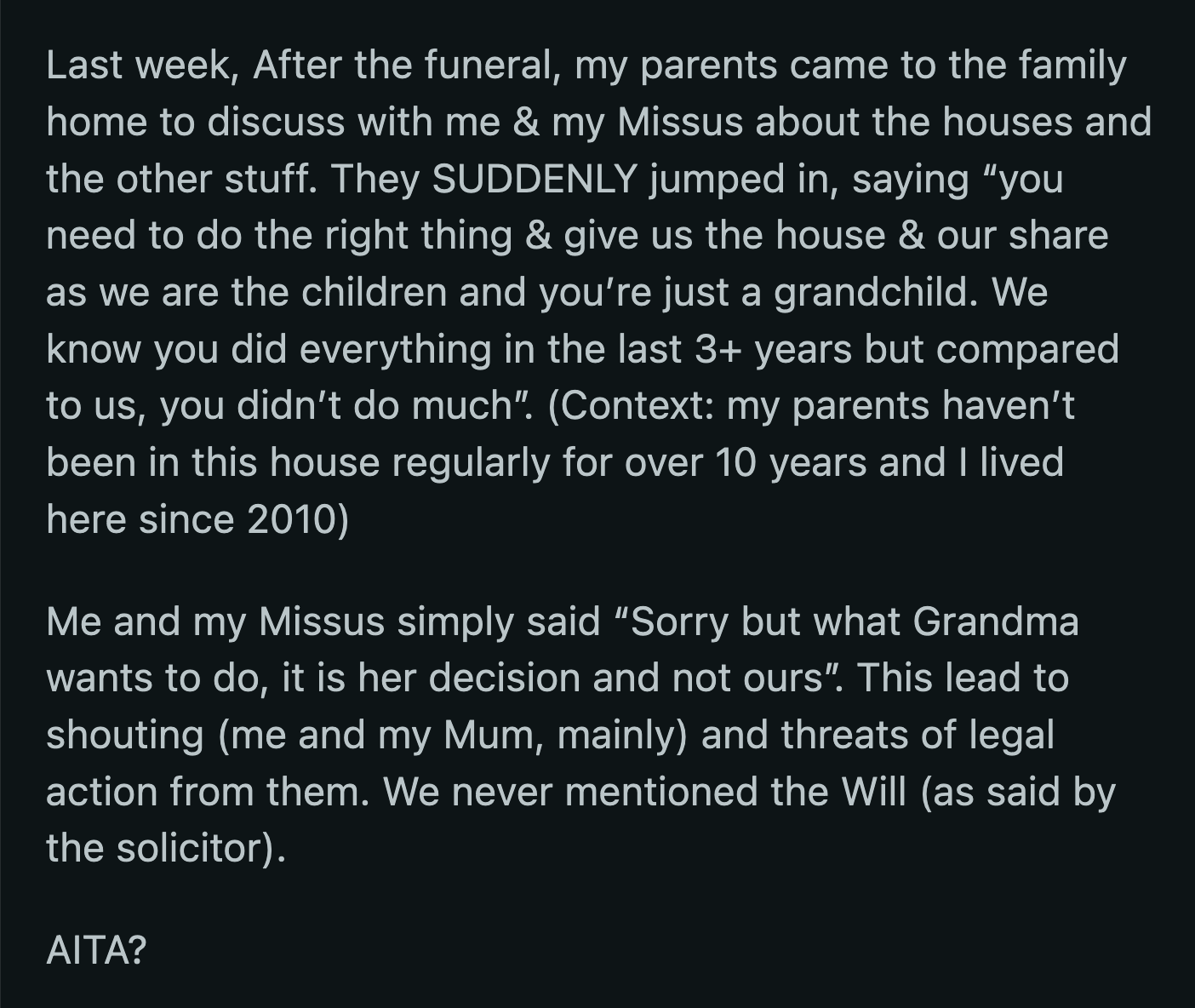 After his grandma's funeral, OP received a visit from his parents. Before OP could say anything, his parents insisted he should do the right thing and give them what was rightfully theirs. They claimed OP was just the grandkid, and they were his grandma's children. OP and his wife refused to entertain his parents' proposal. They argued, and OP was threatened with lawsuits.