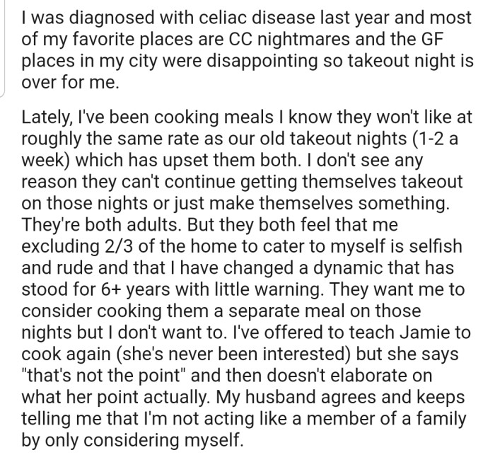 Unfortunately, OP was diagnosed with celiac disease, which has forced her to alter the menu at home. The problem is that Abe and Jamie are not happy about the new meals OP has been cooking and would prefer that she cook their meals separately from hers. OP refused, and this has caused some issues within the household, as neither Abe nor Jamie can cook for themselves.
