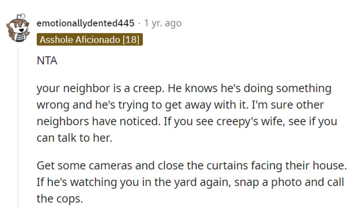 Neighbor's creepy actions are unjustifiable. Talk to the neighbor's wife if possible, use cameras, and if needed, document and involve the authorities.