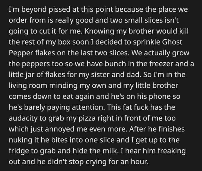 OP hid the milk while his brother took OP's pizza, microwaved it, and watched him eat it. His brother cried for an hour because of the spice.