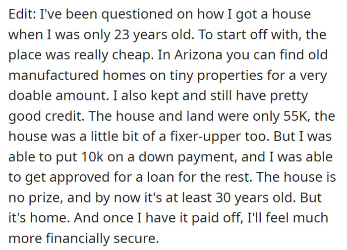 Bought a low-cost house in Arizona at 23, leveraging good credit, a $55K property, and a loan. Despite its age and needed repairs, it's home, offering a sense of financial security once paid off.