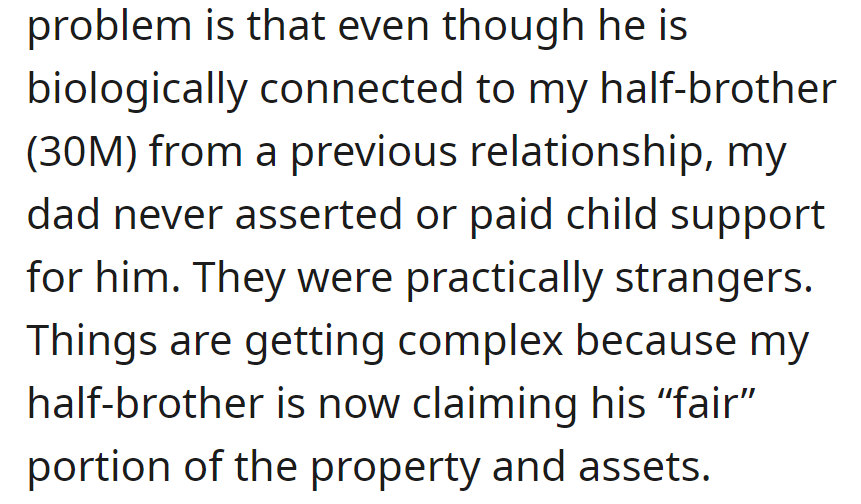 He has a half-brother (30M), biologically connected, who was never acknowledged by their dad. The brother now claims a share of the property, adding complexity.