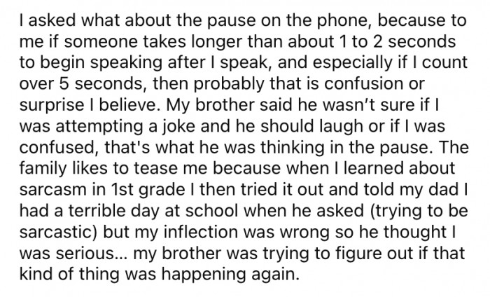 He asked about the pause during the phone call. His brother said he was trying to decipher if OP was trying to make a joke or if he was being serious.