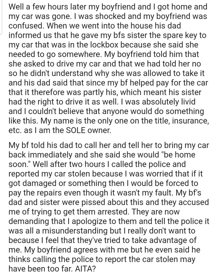 OP's boyfriend's sister took the car regardless, which forced OP to report the car stolen. Now, OP has to deal with the backlash from their boyfriend's dad and his sister. In addition, their boyfriend also feels they went too far by involving the police.