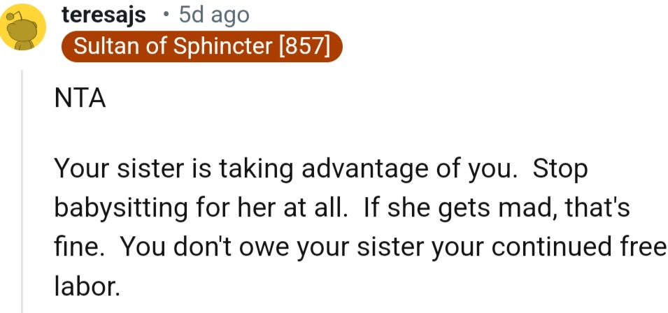 “Your sister is taking advantage of you.  Stop babysitting for her at all.”
