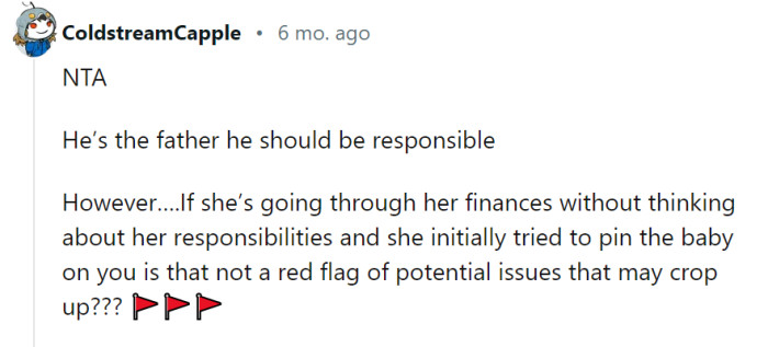 While it's true that he is the father and bears responsibility, her financial situation and initial attempt to pin the baby on him do raise some cautionary flags. It's like seeing a parade of red flags, signaling the need for careful consideration and open communication moving forward.