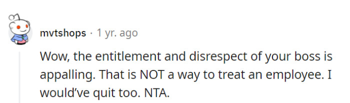 Absolutely, the boss's entitlement and disrespect are off the charts. That's no way to treat an employee, and quitting was the right call.