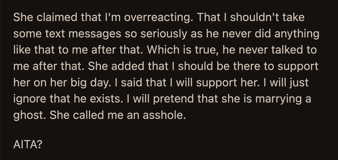 His sister said OP was overreacting and shouldn't take those messages so seriously. OP reassured his sister that he would attend the wedding to support her but would pretend she was marrying a ghost.