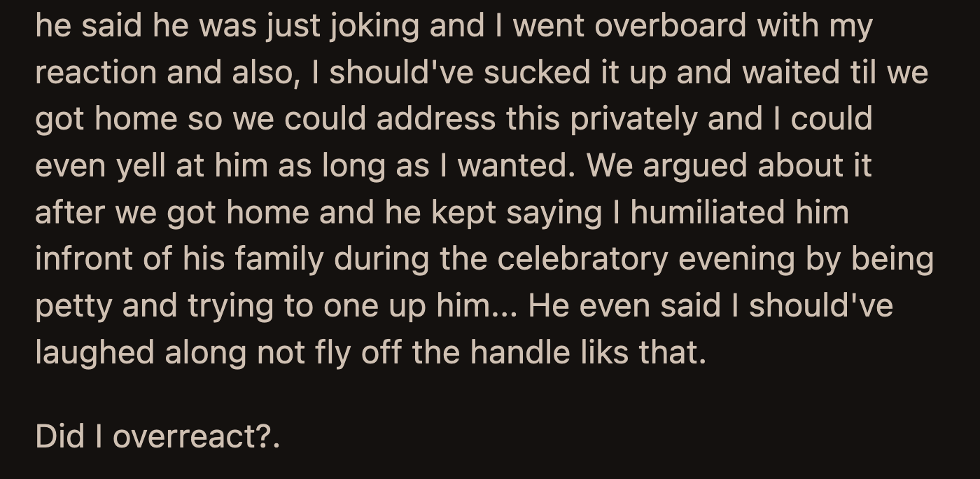 When they left, her husband scolded OP for talking to him that way in front of his family. He said OP should have laughed along with the others instead of flying off the handle. He accused her of humiliating him.