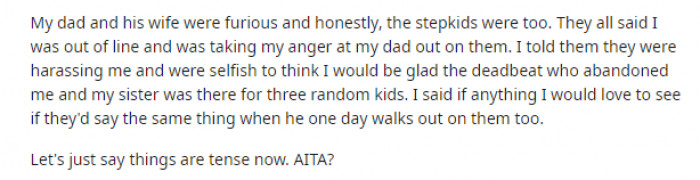 His step-siblings yelled at him and called him names, which is when our OP lost it and told them to STFU (understandably). But now he wants to know if he's wrong for reacting the way he did.