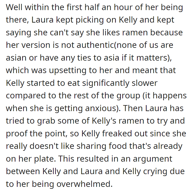 Laura criticized Kelly's ramen, causing Kelly anxiety and slowing her eating. When Laura tried to take some, Kelly became upset, leading to an argument and tears.
