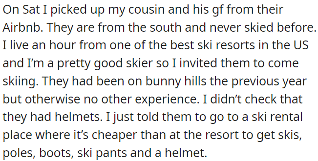 OP invited her inexperienced cousin and his girlfriend to ski, but OP forgot to recommend helmets and suggested renting ski gear and protection at a more affordable place than the resort.