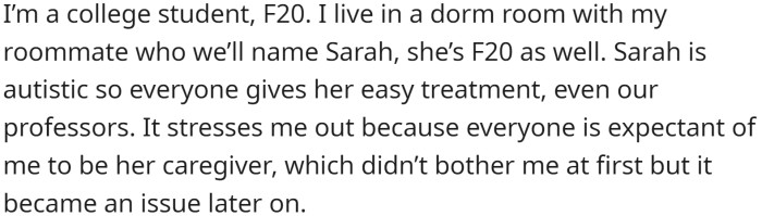OP is a college student and lives in a dorm room with her roommate, Sarah, who is autistic. Everyone gives Sarah easy treatment