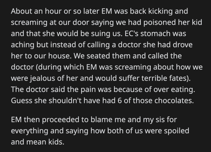 An hour later, OP's aunt showed up at their house because her daughter complained of a stomach ache. She accused OP's family of poisoning her daughter. The doctor checked on her and said it was because she overate. OP's cousin ate six chocolates in a few minutes. Somehow, OP and her family were blamed for it.