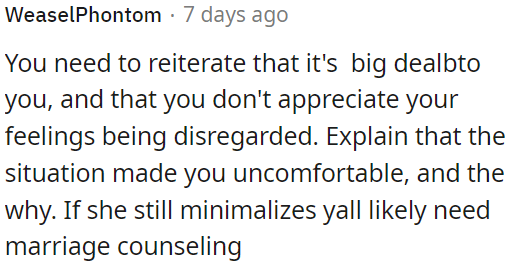 OP should highlight that the situation made him uncomfortable and explain why. If her concerns continue to be downplayed, OP can suggest seeking marriage counseling together.