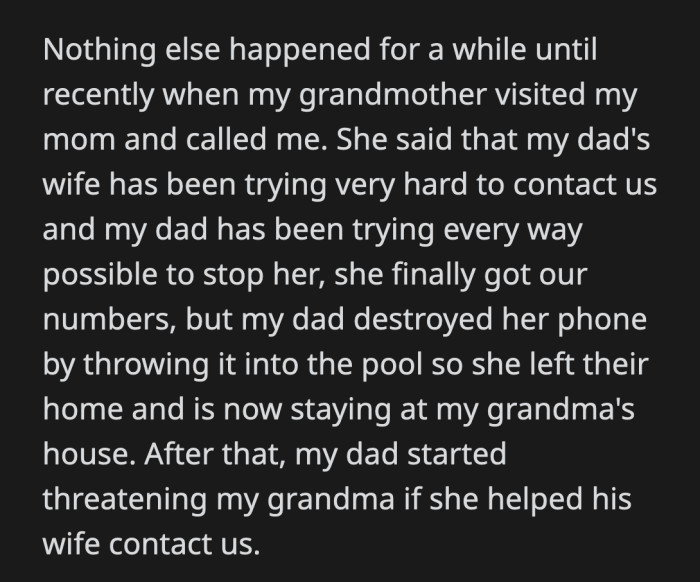 OP received an update from his grandmother after some time. Apparently, his dad's wife has been trying to contact OP and his mom. His bio-dad is doing everything to prevent that and even broke his wife's phone.