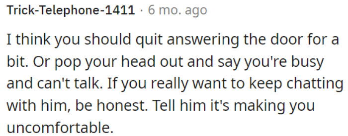 OP should avoid answering the door temporarily or politely let him know she is busy and can't talk.