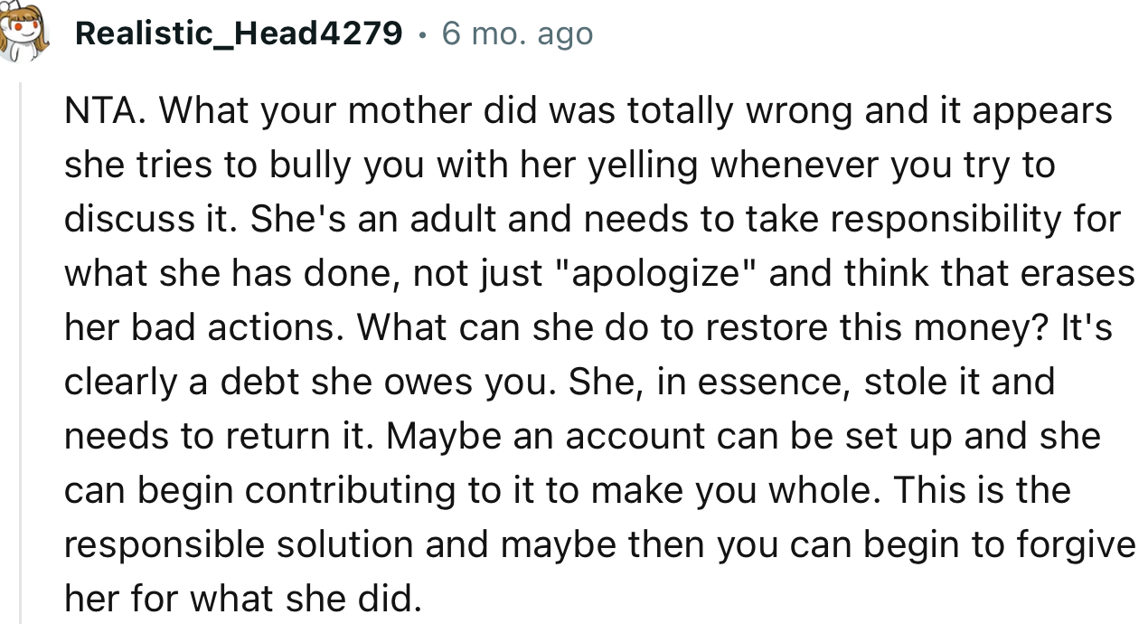 “What your mother did was totally wrong, and it appears she tries to bully you with her yelling whenever you try to discuss it.”