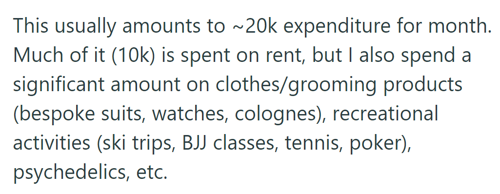OP spends $20k monthly: $10k on rent, the rest on clothes, grooming, recreation (skiing, BJJ, tennis, poker), and psychedelics.