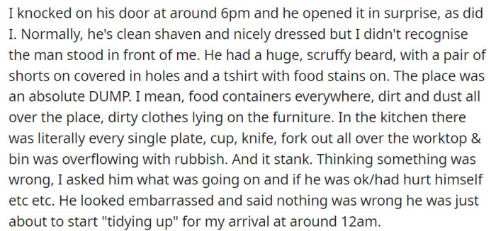 Surprised by her boyfriend's disheveled appearance and the unkempt state of his apartment, the woman expressed concern for his well-being, only to discover that he had planned to tidy up before her arrival, which he had anticipated much later in the evening.