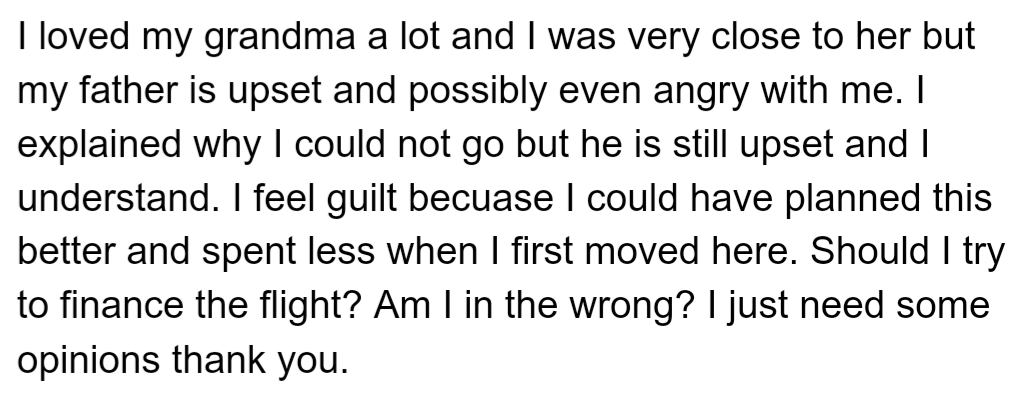 OP is Struggling with Guilt and Their Father's Upset Over Not Attending Grandma's Funeral Due to Financial Constraints. OP is Now Considering Financing the Flight and Seeking Opinions on Whether They're Wrong for Not Doing So Initially.