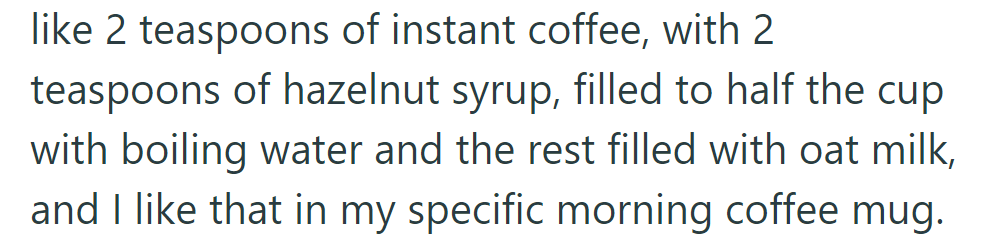 She has a very specific morning coffee: 2 tsp instant coffee, 2 tsp hazelnut syrup, half cup boiling water, half cup oat milk, in her favorite mug.