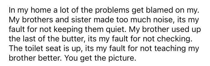He explained that his parents often blame him for his siblings' misbehavior, and everything always seems to be his fault somehow.