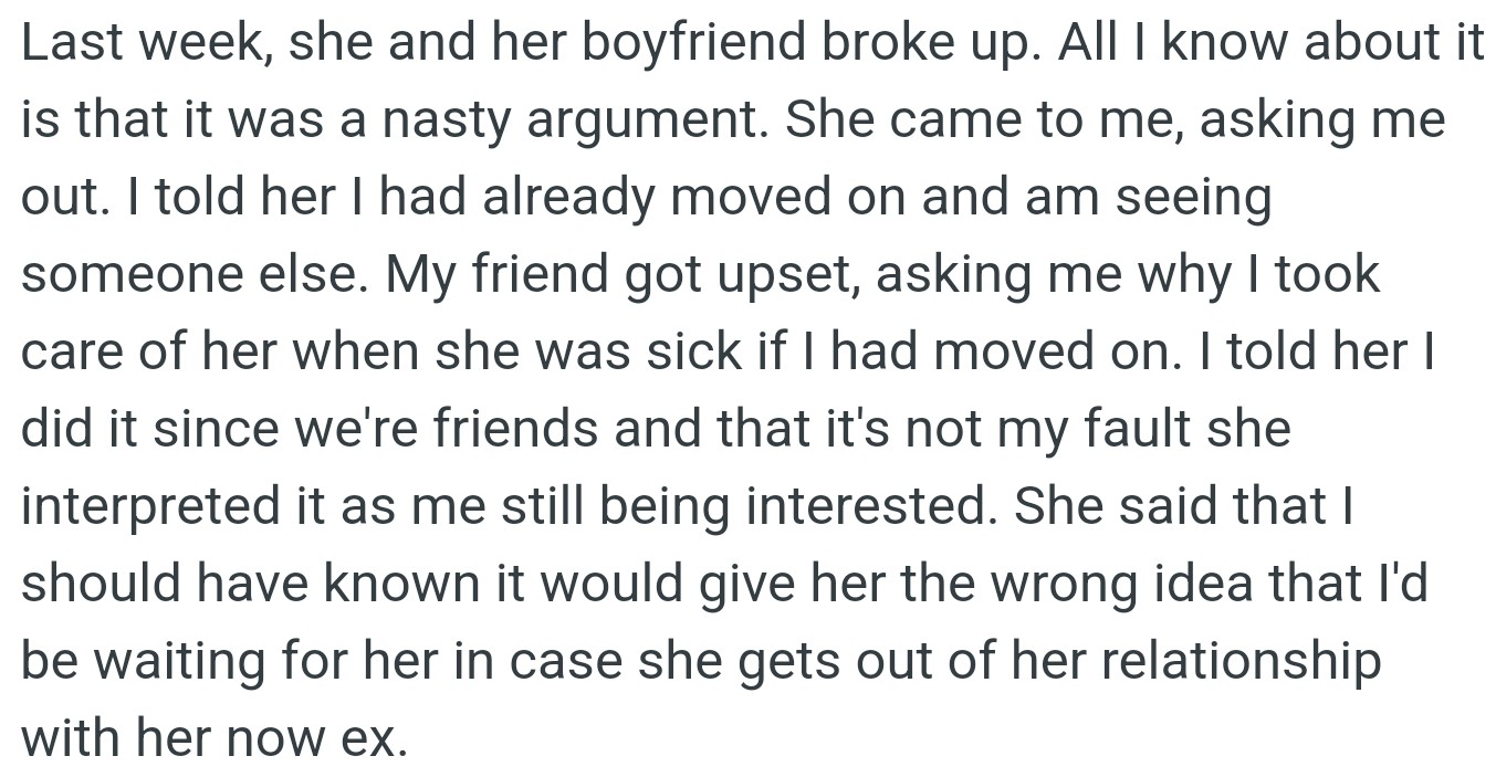 OP's friend asked him out after her breakup, but he had moved on, and she misread OP's kindness as romantic interest.