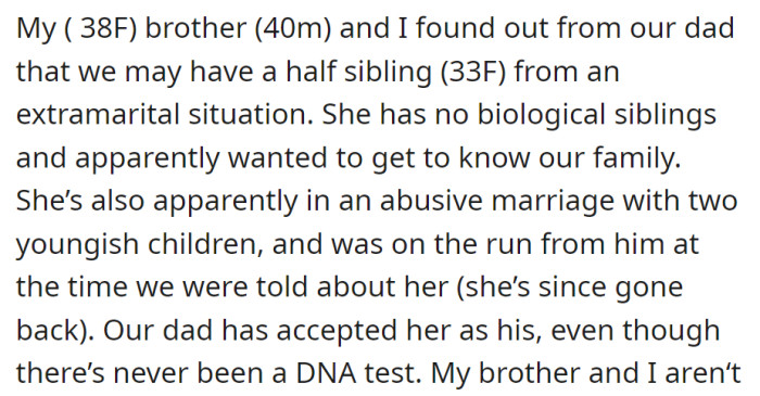 A woman and her brother discovered a possible half-sister from their father's affair. Despite no DNA test, their father has accepted her, but emotions are complex due to her ongoing abusive marriage.