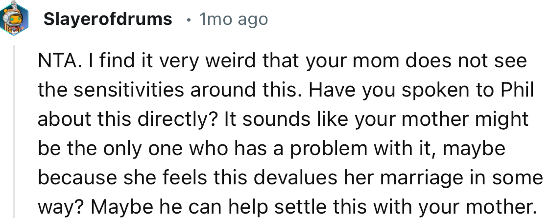 “It sounds like your mother might be the only one who has a problem with it, maybe because she feels this devalues her marriage in some way?”