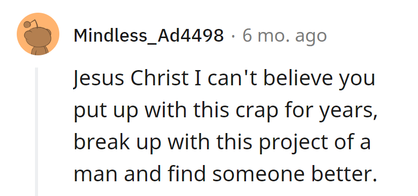 End the feature film of frustration, cut ties with this 'project' of a man. Upgrade to a rom-com with someone better!