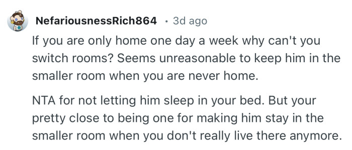 “Seems unreasonable to keep him in the smaller room when you are never home.”
