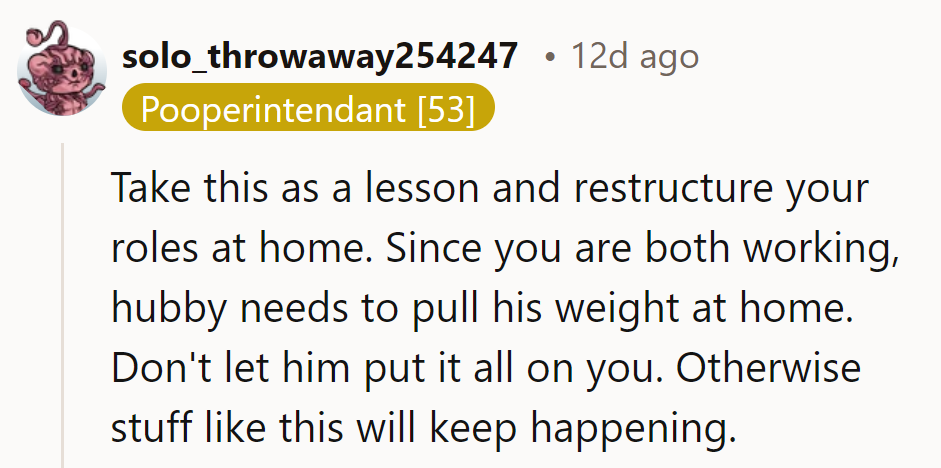 Time for a home renovation! He needs to pitch in if they're both working. Don't let him dump it all on her, or they'll be stuck in this loop!