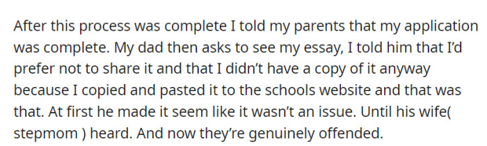 OP completed the application and told their parents, but when their dad wanted to see the essay, they couldn't provide a copy as it was pasted directly on the school's website. Their stepmother's reaction later genuinely offended them.