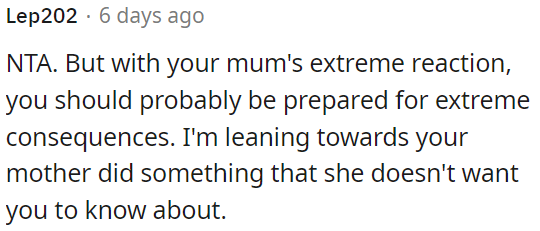 OP's mother's extreme reaction suggests that she may be hiding something from OP, which could lead to significant consequences.