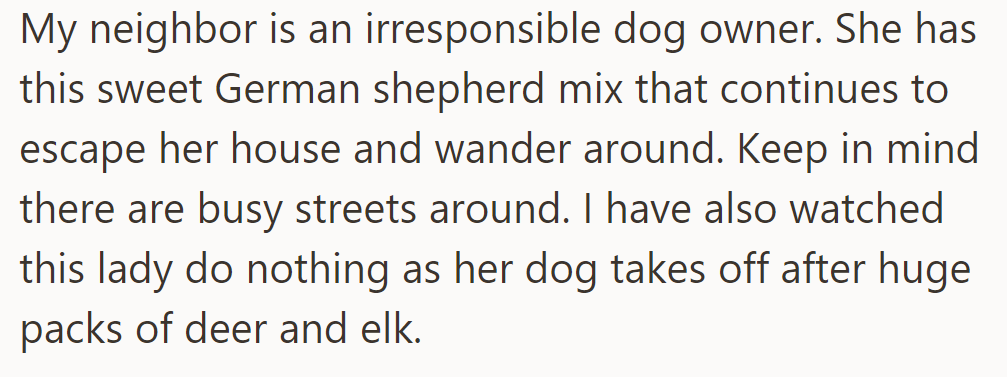 OP's neighbor's German shepherd mix frequently escapes, wandering near busy streets and chasing deer, while she does nothing.