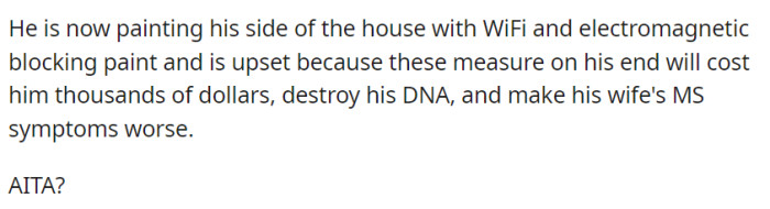 OP's neighbor is taking drastic measures, painting his side of the house with WiFi and electromagnetic blocking paint, but is concerned about the cost, alleged DNA impact, and exacerbation of his wife's MS symptoms.