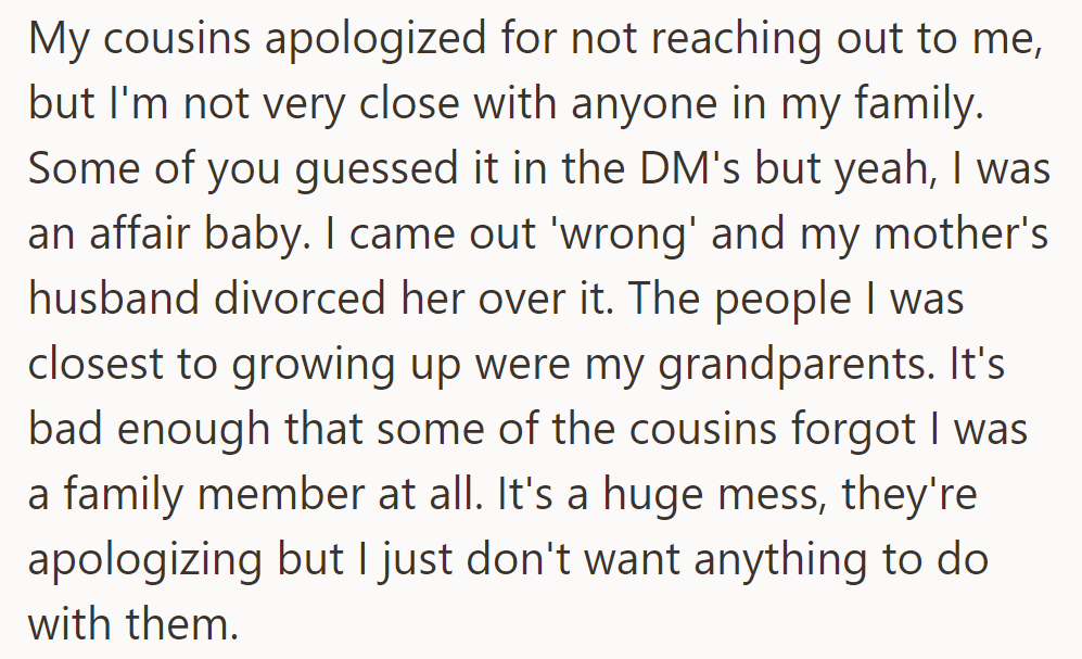 The cousin apologized, but OP's estranged from his family. He was an affair baby, closest to his grandparents. Despite apologies, he wants no contact.