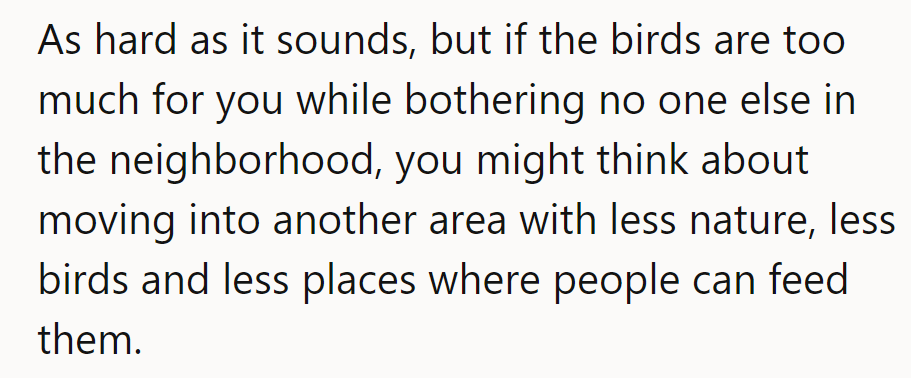If the birds are too much for him and are bothering no one else, maybe a quieter neighborhood would suit him better.