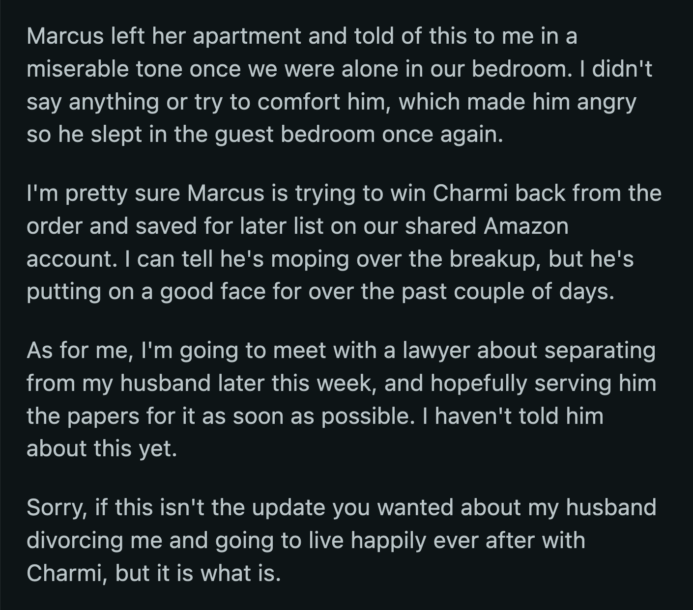 Marcus got upset when OP didn't express her sympathies over the breakup. Based on their shared Amazon account, Marcus is still trying to win Charmi back. OP decided to end the marriage this time.