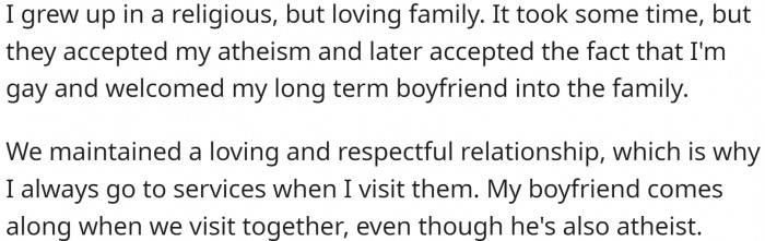 He grew up in a loving Christian family. He is gay and atheist, but his family accepted all that without problems. OP and his BF go to services whenever they visit his parents to reciprocate.