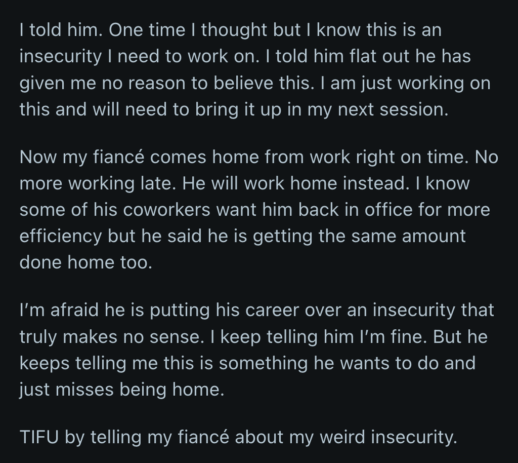 OP finally owned up to her insecurities. She reassured her fiancé that he had done nothing to make her feel that way. Since then, he has worked overtime at home to be with OP more. It made her feel guilty because he could be jeopardizing his career to help her feel at ease.