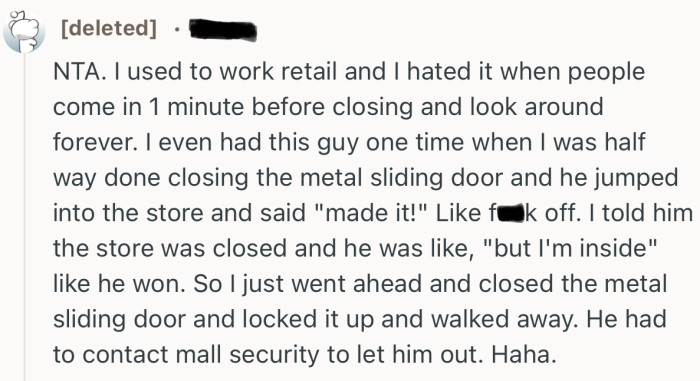 “NTA. I used to work retail and I hated it when people come in 1 minute before closing and look around forever.”