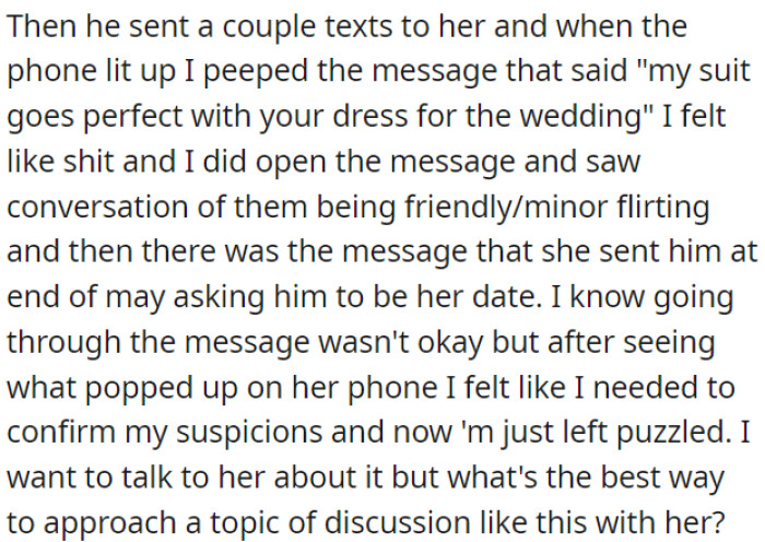 OP saw a message on her phone where she had a conversation with this guy about a wedding, and she asked him to be her date. Now, he is unsure how to approach this topic with her and wants advice.