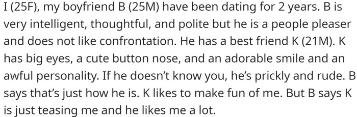 OP has been dating her boyfriend, B, for two years. B is a people pleaser and dislikes confrontation, and has a best friend named K who has an awful personality, but B says is just teasing OP.