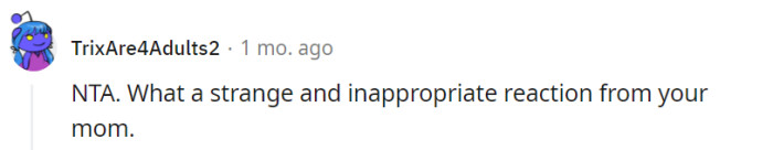 Indeed, your mother's reaction does seem unusual and inappropriate considering the context. It's understandable to find her response perplexing and unexpected, given the situation and your genuine feelings towards distant relatives.
