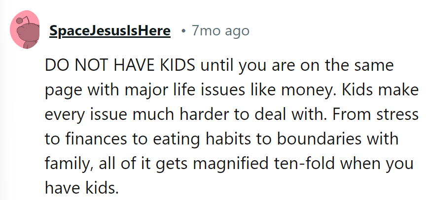Get on the same financial page before considering kids. Parenthood magnifies every issue tenfold.