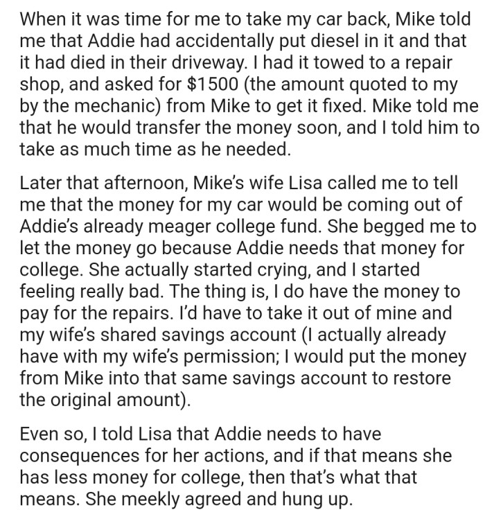 Addie ended up damaging the car, which would cost $1,500 to repair. Mike agreed to pay; however, the money will be coming out of Addie's college fund, and OP is determined to make her face the consequences of her actions.