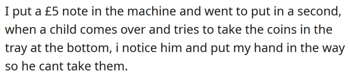 He put a £5 note into the machine, and as he was about to put a second note in, a little boy came over and tried to take the coins out of the tray at the bottom.