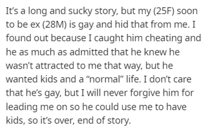 OP's soon-to-be ex-husband is gay, and he hid that from her until she caught him cheating and he admitted everything.